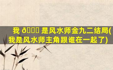 我 🐘 是风水师金九二结局(我是风水师主角跟谁在一起了)